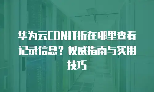 华为云CDN打折在哪里查看记录信息？权威指南与实用技巧