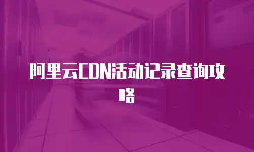 阿里云CDN活动记录查询攻略