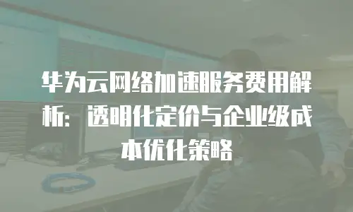 华为云网络加速服务费用解析：透明化定价与企业级成本优化策略