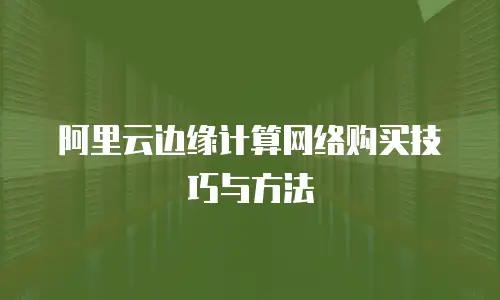 阿里云边缘计算网络购买技巧与方法