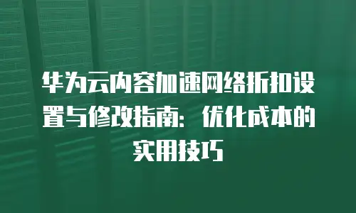 华为云内容加速网络折扣设置与修改指南：优化成本的实用技巧