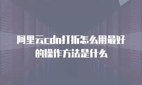 阿里云cdn打折怎么用最好的操作方法是什么