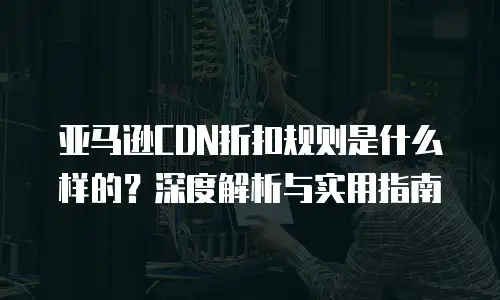 亚马逊CDN折扣规则是什么样的？深度解析与实用指南