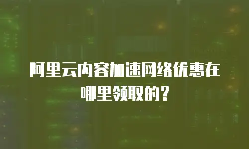 阿里云内容加速网络优惠在哪里领取的？