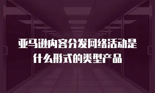 亚马逊内容分发网络活动是什么形式的类型产品