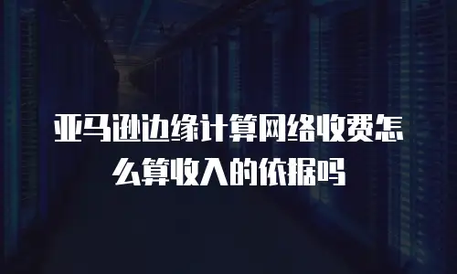 亚马逊边缘计算网络收费怎么算收入的依据吗