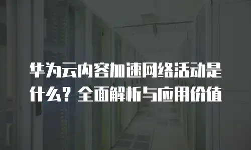 华为云内容加速网络活动是什么？全面解析与应用价值