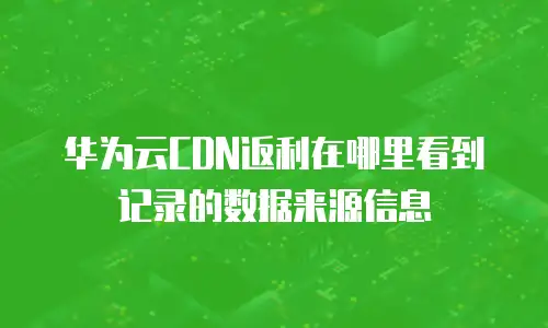 华为云CDN返利在哪里看到记录的数据来源信息