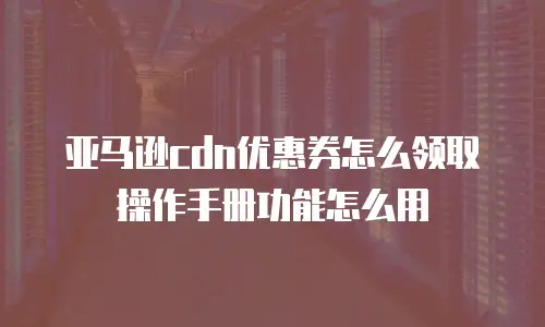 亚马逊cdn优惠券怎么领取操作手册功能怎么用