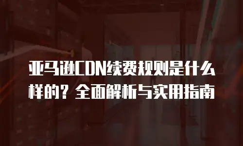 亚马逊CDN续费规则是什么样的？全面解析与实用指南