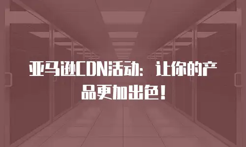 亚马逊CDN活动：让你的产品更加出色！