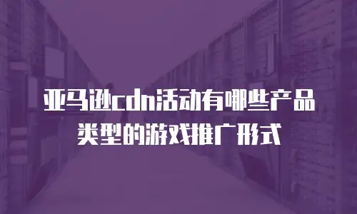亚马逊cdn活动有哪些产品类型的游戏推广形式