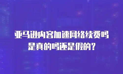 亚马逊内容加速网络续费吗是真的吗还是假的？