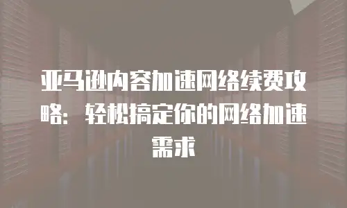 亚马逊内容加速网络续费攻略：轻松搞定你的网络加速需求