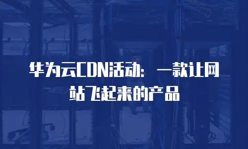 华为云CDN活动：一款让网站飞起来的产品