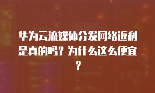 华为云流媒体分发网络返利是真的吗？为什么这么便宜？