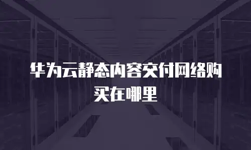 华为云静态内容交付网络购买在哪里