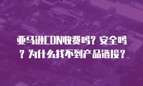 亚马逊CDN收费吗？安全吗？为什么找不到产品链接？