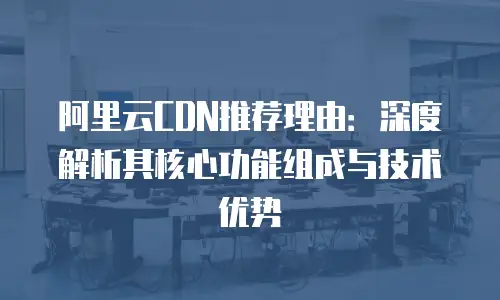 阿里云CDN推荐理由：深度解析其核心功能组成与技术优势