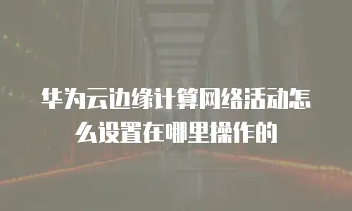 华为云边缘计算网络活动怎么设置在哪里操作的