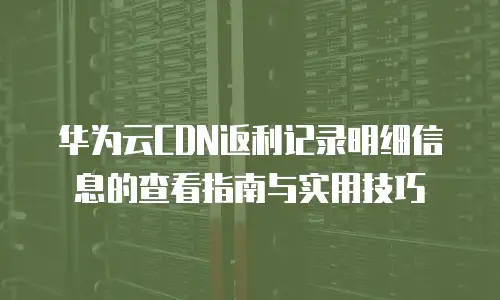 华为云CDN返利记录明细信息的查看指南与实用技巧