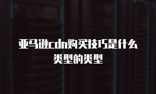 亚马逊cdn购买技巧是什么类型的类型