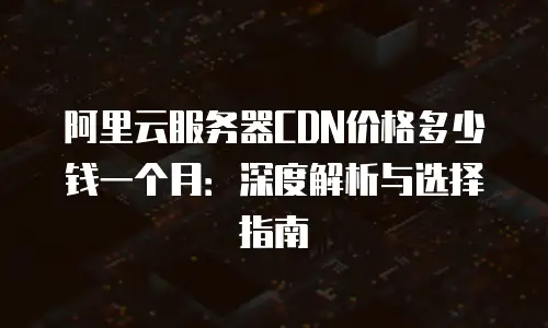 阿里云服务器CDN价格多少钱一个月：深度解析与选择指南