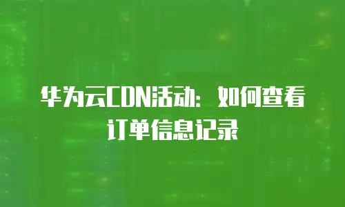华为云CDN活动：如何查看订单信息记录