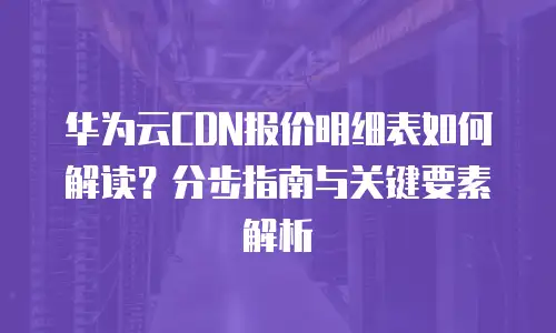 华为云CDN报价明细表如何解读？分步指南与关键要素解析