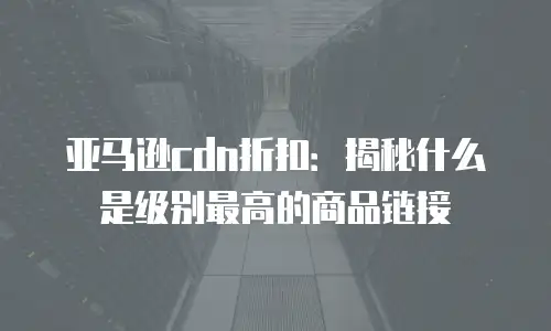 亚马逊cdn折扣：揭秘什么是级别最高的商品链接