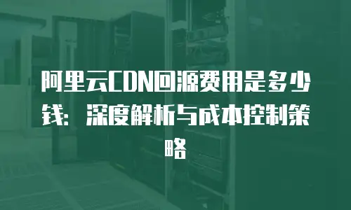 阿里云CDN回源费用是多少钱：深度解析与成本控制策略