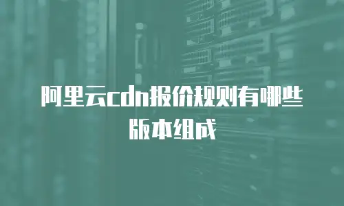 阿里云cdn报价规则有哪些版本组成