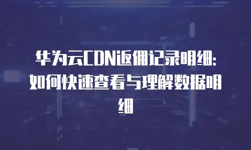 华为云CDN返佣记录明细：如何快速查看与理解数据明细