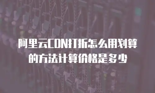 阿里云CDN打折怎么用划算的方法计算价格是多少