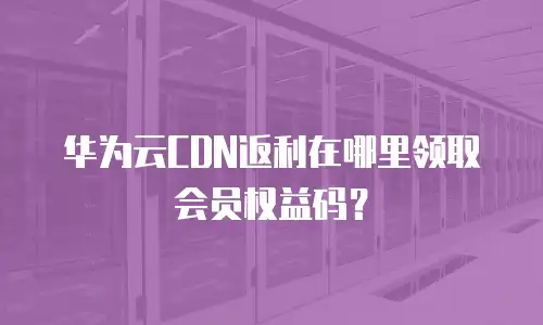 华为云CDN返利在哪里领取会员权益码？