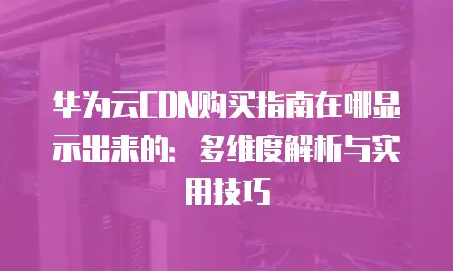 华为云CDN购买指南在哪显示出来的：多维度解析与实用技巧