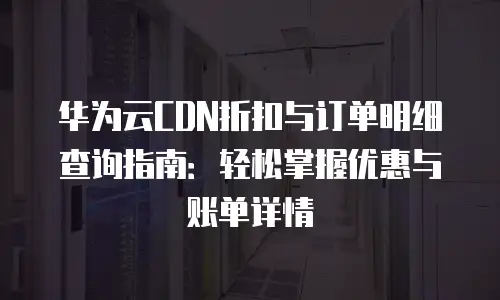 华为云CDN折扣与订单明细查询指南：轻松掌握优惠与账单详情
