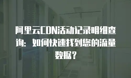 阿里云CDN活动记录明细查询：如何快速找到您的流量数据？