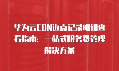 华为云CDN返点记录明细查看指南：一站式服务费管理解决方案