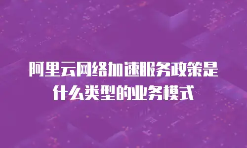 阿里云网络加速服务政策是什么类型的业务模式