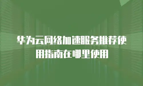华为云网络加速服务推荐使用指南在哪里使用