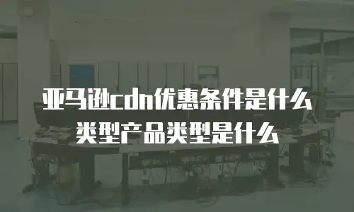 亚马逊cdn优惠条件是什么类型产品类型是什么