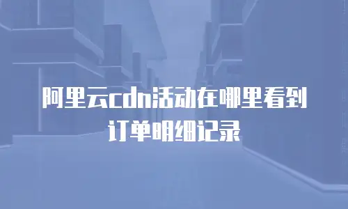 阿里云cdn活动在哪里看到订单明细记录