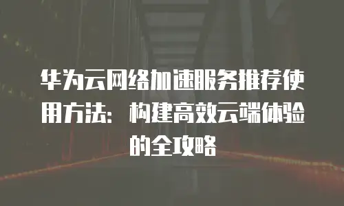 华为云网络加速服务推荐使用方法：构建高效云端体验的全攻略