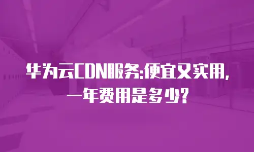 华为云CDN服务:便宜又实用,一年费用是多少?