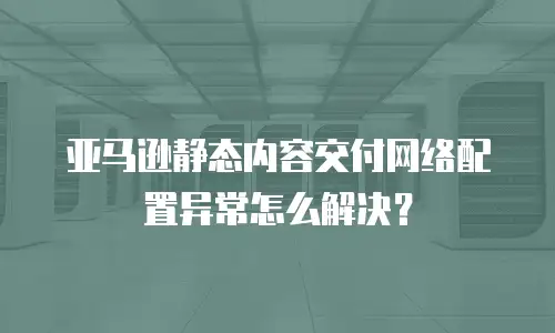  亚马逊静态内容交付网络配置异常怎么解决？