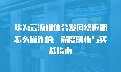 华为云流媒体分发网络返佣怎么操作的：深度解析与实战指南