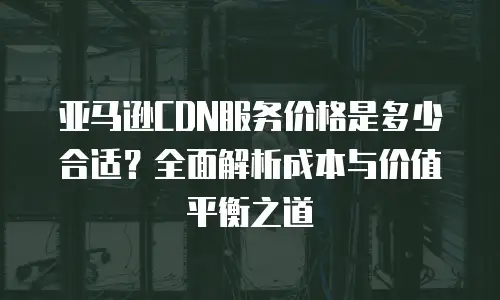 亚马逊CDN服务价格是多少合适？全面解析成本与价值平衡之道