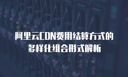 阿里云CDN费用结算方式的多样化组合形式解析