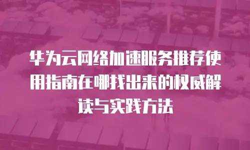 华为云网络加速服务推荐使用指南在哪找出来的权威解读与实践方法